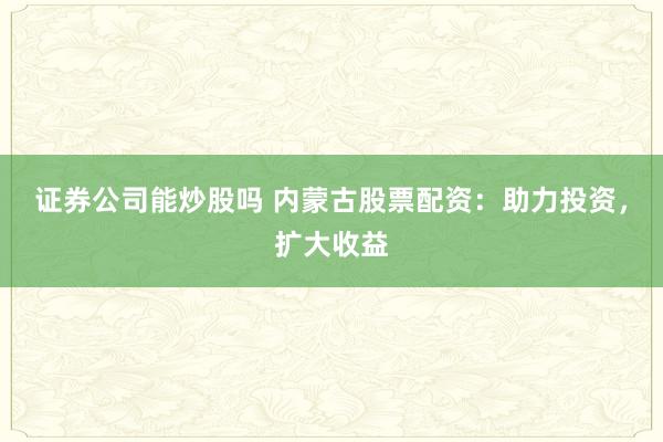 证券公司能炒股吗 内蒙古股票配资：助力投资，扩大收益