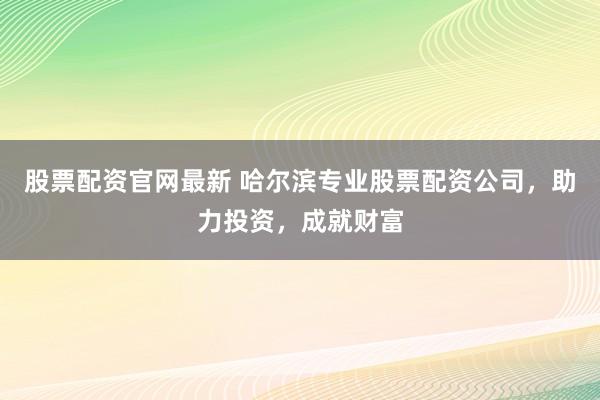 股票配资官网最新 哈尔滨专业股票配资公司，助力投资，成就财富