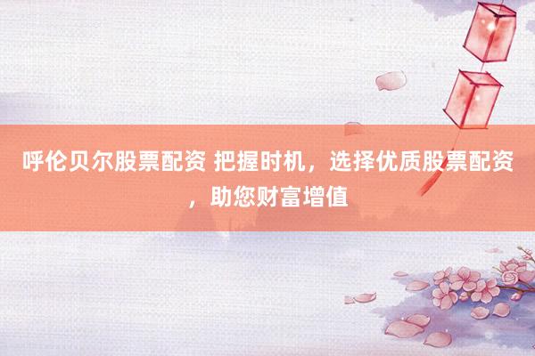 呼伦贝尔股票配资 把握时机，选择优质股票配资，助您财富增值