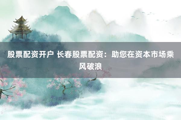 股票配资开户 长春股票配资：助您在资本市场乘风破浪