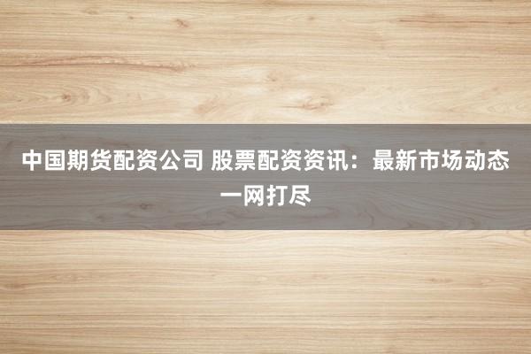 中国期货配资公司 股票配资资讯：最新市场动态一网打尽