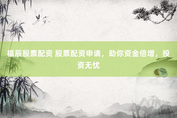 福辰股票配资 股票配资申请，助你资金倍增，投资无忧