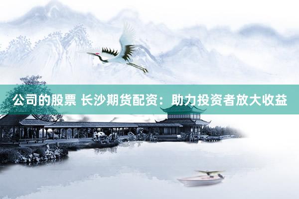 公司的股票 长沙期货配资：助力投资者放大收益