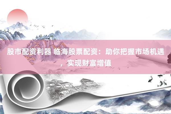 股市配资利器 临海股票配资：助你把握市场机遇，实现财富增值