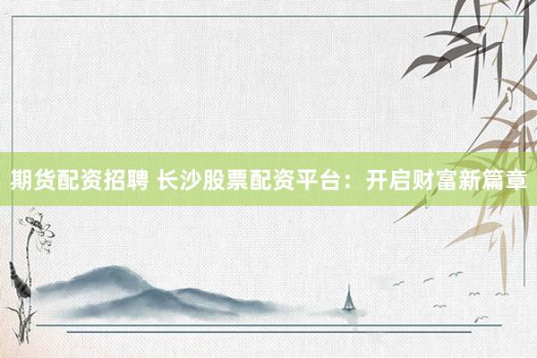 期货配资招聘 长沙股票配资平台：开启财富新篇章