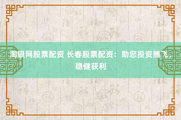 淘银网股票配资 长春股票配资：助您投资腾飞，稳健获利