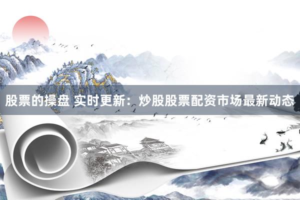 股票的操盘 实时更新：炒股股票配资市场最新动态