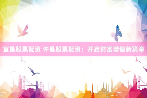 宜昌股票配资 许昌股票配资：开启财富增值新篇章