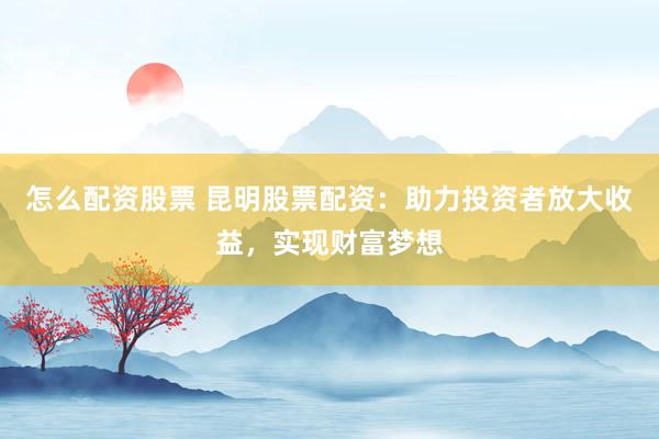 怎么配资股票 昆明股票配资：助力投资者放大收益，实现财富梦想