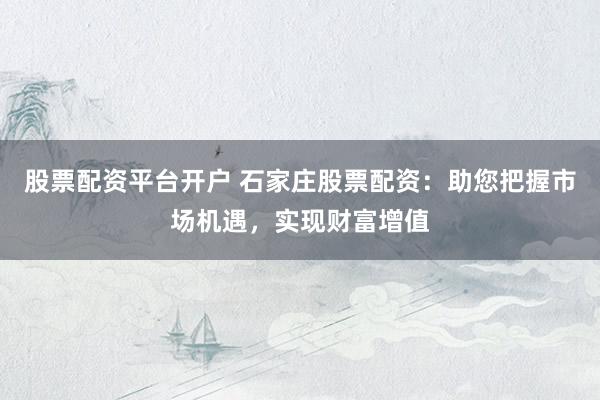 股票配资平台开户 石家庄股票配资：助您把握市场机遇，实现财富增值