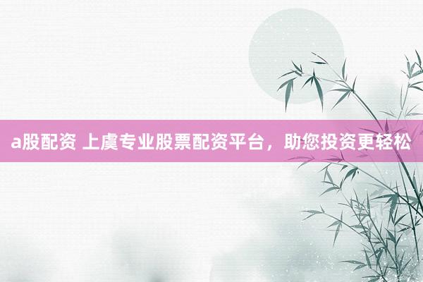 a股配资 上虞专业股票配资平台，助您投资更轻松