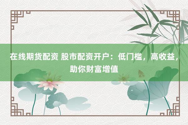 在线期货配资 股市配资开户：低门槛，高收益，助你财富增值