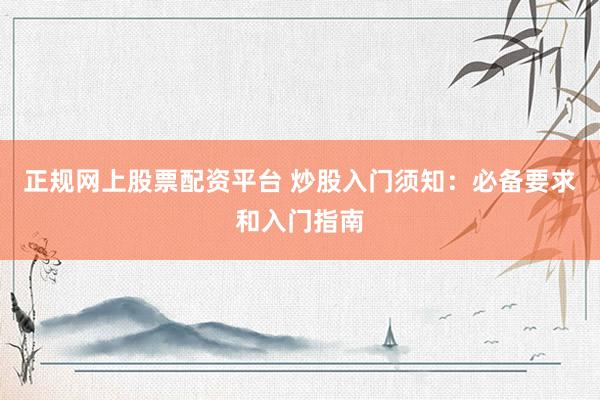 正规网上股票配资平台 炒股入门须知：必备要求和入门指南