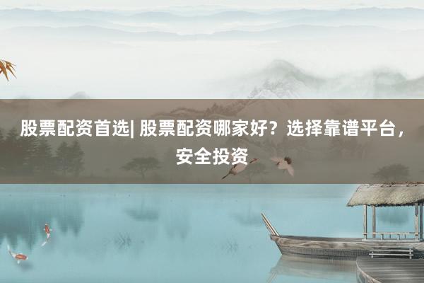 股票配资首选| 股票配资哪家好？选择靠谱平台，安全投资